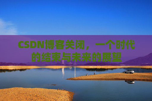 CSDN博客关闭，一个时代的结束与未来的展望